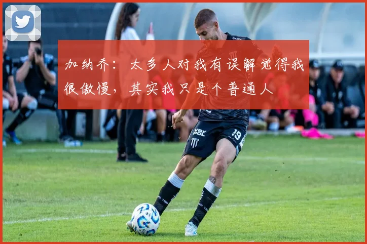 加纳乔：太多人对我有误解觉得我很傲慢，其实我只是个普通人